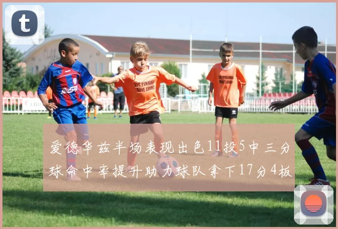 爱德华兹半场表现出色11投5中三分球命中率提升助力球队拿下17分4板1助