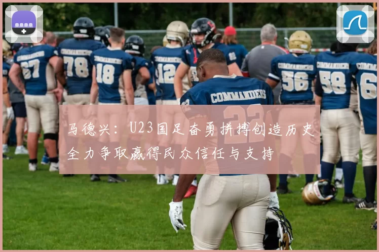 马德兴：U23国足奋勇拼搏创造历史全力争取赢得民众信任与支持