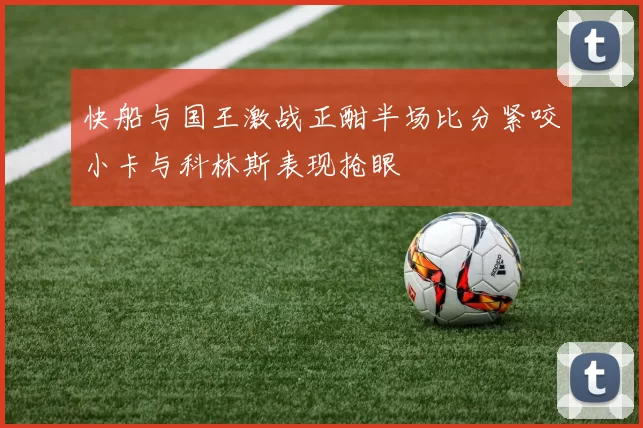 快船与国王激战正酣半场比分紧咬小卡与科林斯表现抢眼