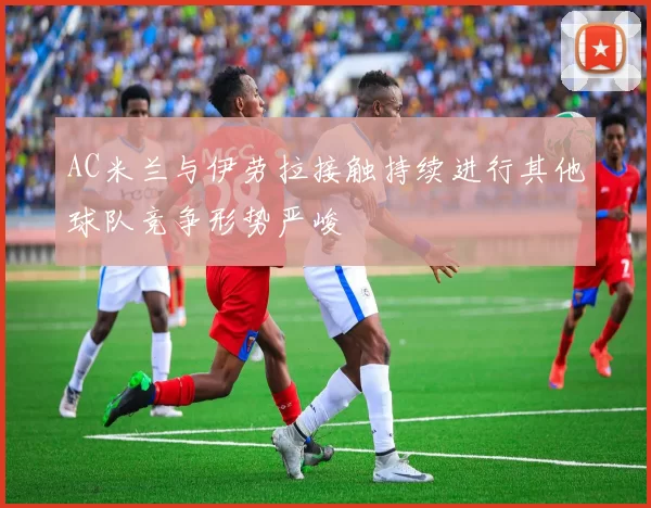 AC米兰与伊劳拉接触持续进行其他球队竞争形势严峻