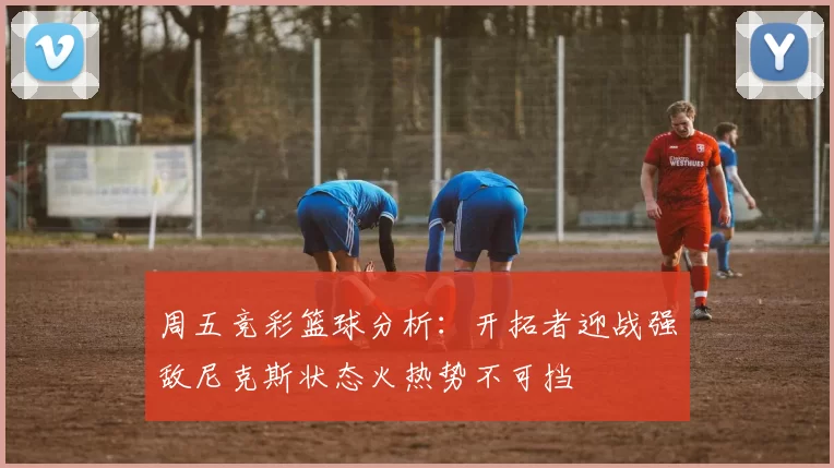 周五竞彩篮球分析：开拓者迎战强敌尼克斯状态火热势不可挡
