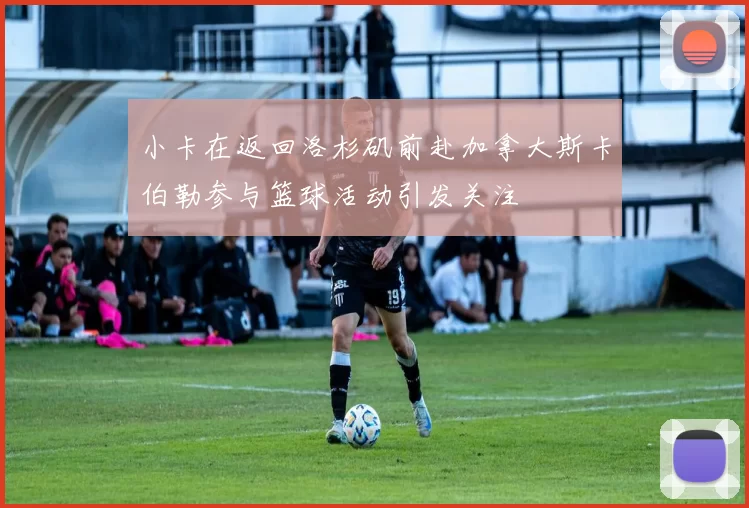 小卡在返回洛杉矶前赴加拿大斯卡伯勒参与篮球活动引发关注