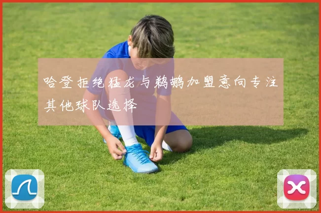 哈登拒绝猛龙与鹈鹕加盟意向专注其他球队选择