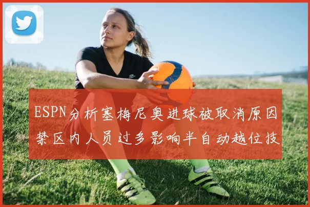 ESPN分析塞梅尼奥进球被取消原因禁区内人员过多影响半自动越位技术使用