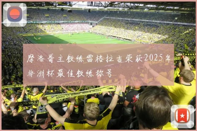 摩洛哥主教练雷格拉吉荣获2025年非洲杯最佳教练称号