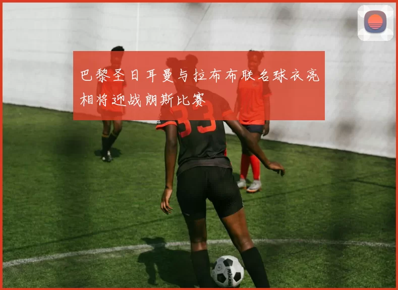 巴黎圣日耳曼与拉布布联名球衣亮相将迎战朗斯比赛