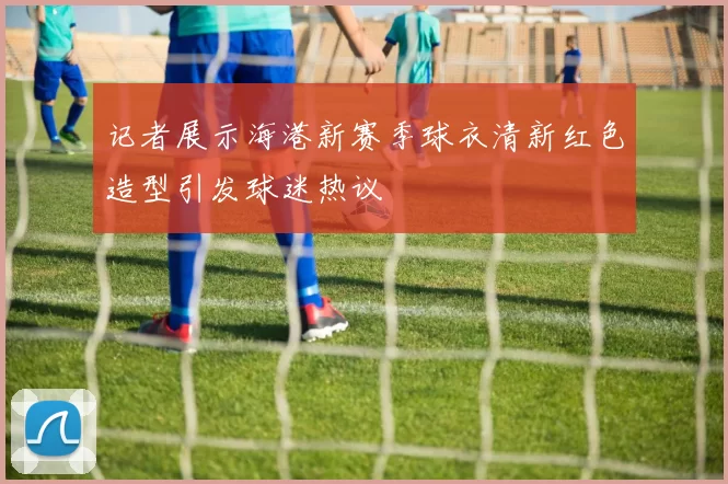 记者展示海港新赛季球衣清新红色造型引发球迷热议
