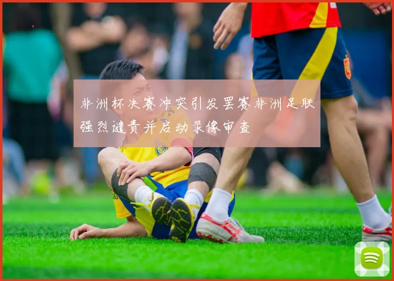 非洲杯决赛冲突引发罢赛非洲足联强烈谴责并启动录像审查