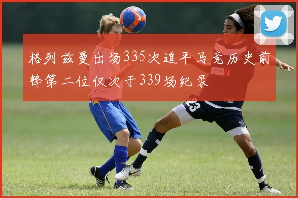 格列兹曼出场335次追平马竞历史前锋第二位仅次于339场纪录