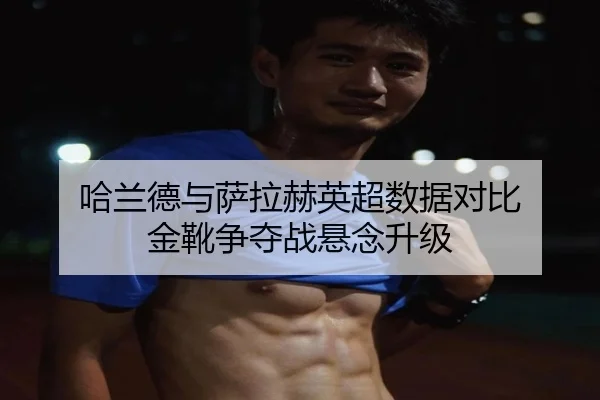 哈兰德与萨拉赫英超数据对比 金靴争夺战悬念升级